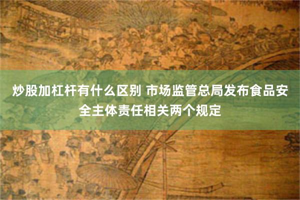 炒股加杠杆有什么区别 市场监管总局发布食品安全主体责任相关两个规定