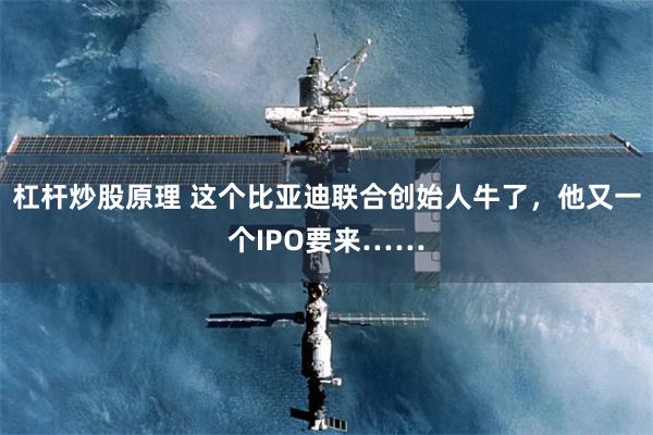 杠杆炒股原理 这个比亚迪联合创始人牛了，他又一个IPO要来……