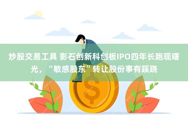 炒股交易工具 影石创新科创板IPO四年长跑现曙光，“敏感股东”转让股份事有蹊跷