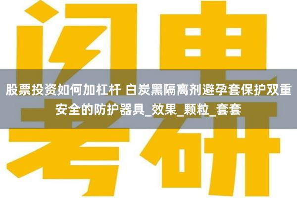 股票投资如何加杠杆 白炭黑隔离剂避孕套保护双重安全的防护器具_效果_颗粒_套套