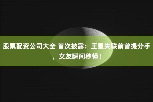 股票配资公司大全 首次披露：王星失联前曾提分手，女友瞬间秒懂！