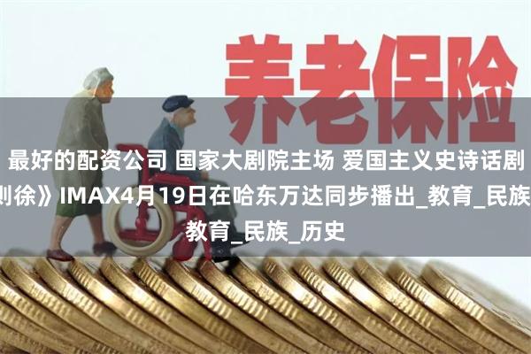 最好的配资公司 国家大剧院主场 爱国主义史诗话剧《林则徐》IMAX4月19日在哈东万达同步播出_教育_民族_历史