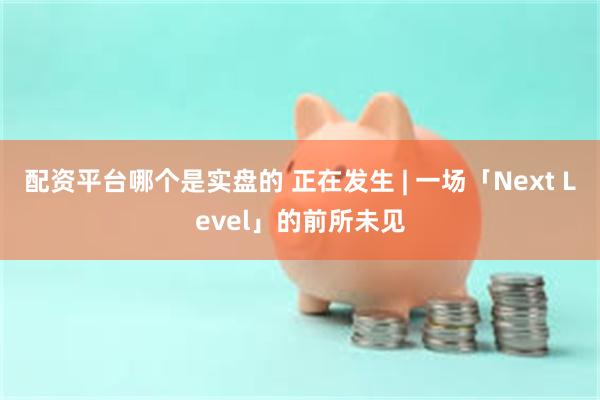 配资平台哪个是实盘的 正在发生 | 一场「Next Level」的前所未见
