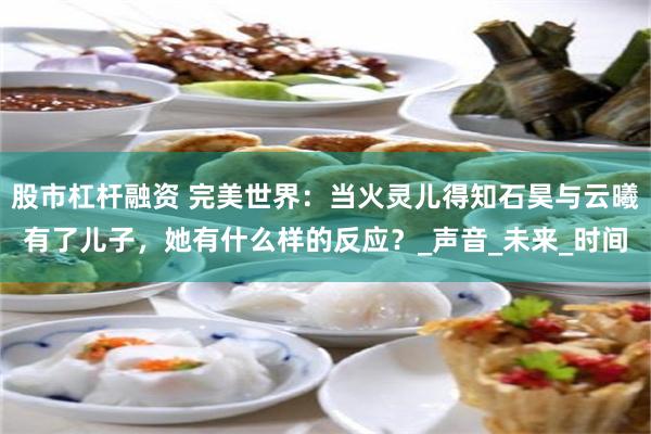 股市杠杆融资 完美世界：当火灵儿得知石昊与云曦有了儿子，她有什么样的反应？_声音_未来_时间