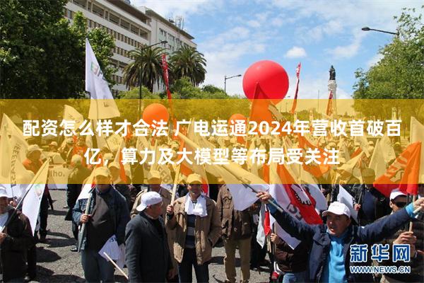 配资怎么样才合法 广电运通2024年营收首破百亿，算力及大模型等布局受关注