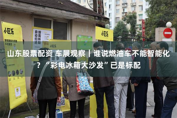 山东股票配资 车展观察｜谁说燃油车不能智能化？“彩电冰箱大沙发”已是标配