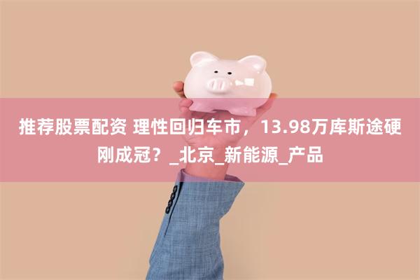 推荐股票配资 理性回归车市，13.98万库斯途硬刚成冠？_北京_新能源_产品