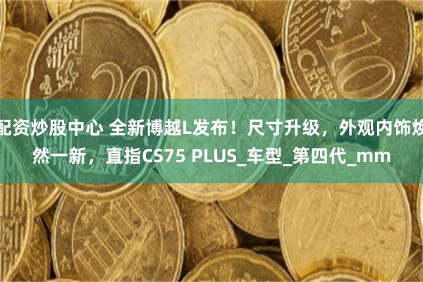 配资炒股中心 全新博越L发布！尺寸升级，外观内饰焕然一新，直指CS75 PLUS_车型_第四代_mm