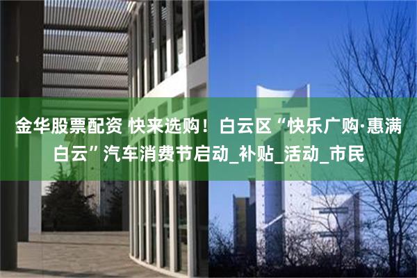 金华股票配资 快来选购！白云区“快乐广购·惠满白云”汽车消费节启动_补贴_活动_市民