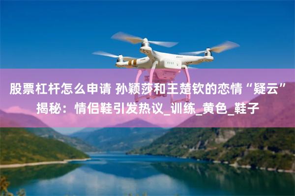 股票杠杆怎么申请 孙颖莎和王楚钦的恋情“疑云”揭秘：情侣鞋引发热议_训练_黄色_鞋子