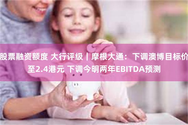 股票融资额度 大行评级｜摩根大通：下调澳博目标价至2.4港元 下调今明两年EBITDA预测