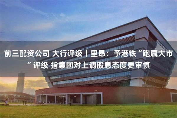 前三配资公司 大行评级｜里昂：予港铁“跑赢大市”评级 指集团对上调股息态度更审慎