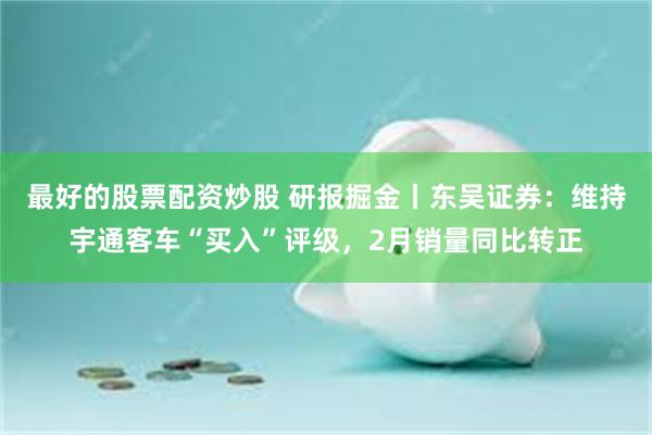 最好的股票配资炒股 研报掘金丨东吴证券：维持宇通客车“买入”评级，2月销量同比转正