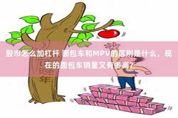 股市怎么加杠杆 面包车和MPV的区别是什么，现在的面包车销量又有多高？