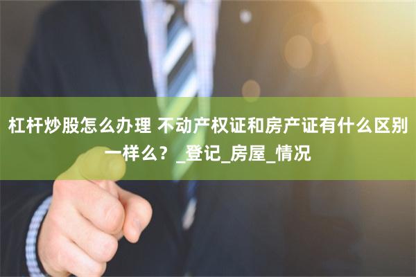 杠杆炒股怎么办理 不动产权证和房产证有什么区别一样么？_登记_房屋_情况