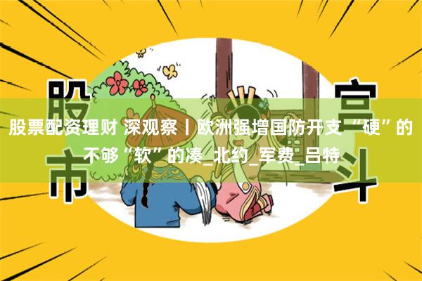 股票配资理财 深观察丨欧洲强增国防开支 “硬”的不够“软”的凑_北约_军费_吕特