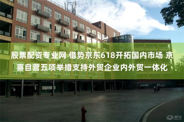 股票配资专业网 借势京东618开拓国内市场 京喜自营五项举措支持外贸企业内外贸一体化