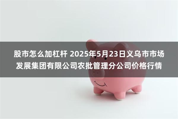 股市怎么加杠杆 2025年5月23日义乌市市场发展集团有限公司农批管理分公司价格行情