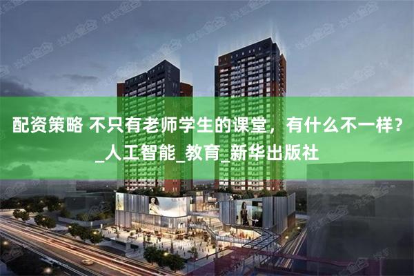 配资策略 不只有老师学生的课堂，有什么不一样？_人工智能_教育_新华出版社