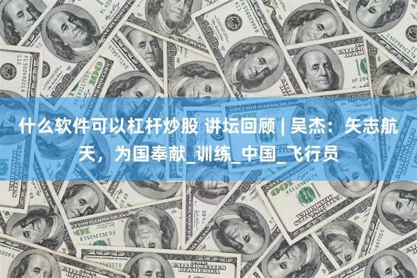 什么软件可以杠杆炒股 讲坛回顾 | 吴杰：矢志航天，为国奉献_训练_中国_飞行员