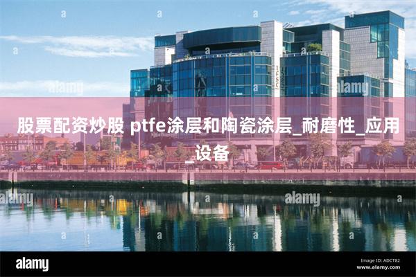 股票配资炒股 ptfe涂层和陶瓷涂层_耐磨性_应用_设备