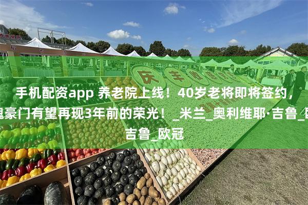 手机配资app 养老院上线！40岁老将即将签约，落魄豪门有望再现3年前的荣光！_米兰_奥利维耶·吉鲁_欧冠