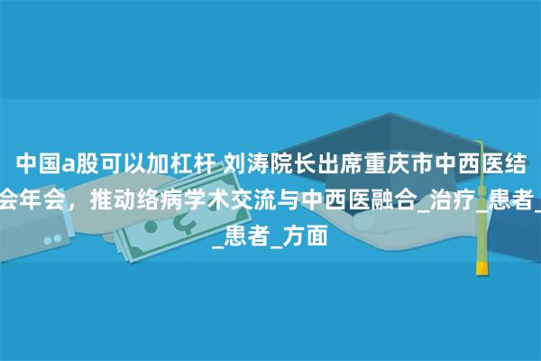 中国a股可以加杠杆 刘涛院长出席重庆市中西医结合学会年会，推动络病学术交流与中西医融合_治疗_患者_方面