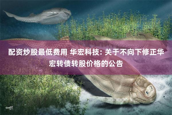 配资炒股最低费用 华宏科技: 关于不向下修正华宏转债转股价格的公告