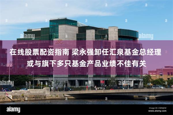 在线股票配资指南 梁永强卸任汇泉基金总经理 或与旗下多只基金产品业绩不佳有关