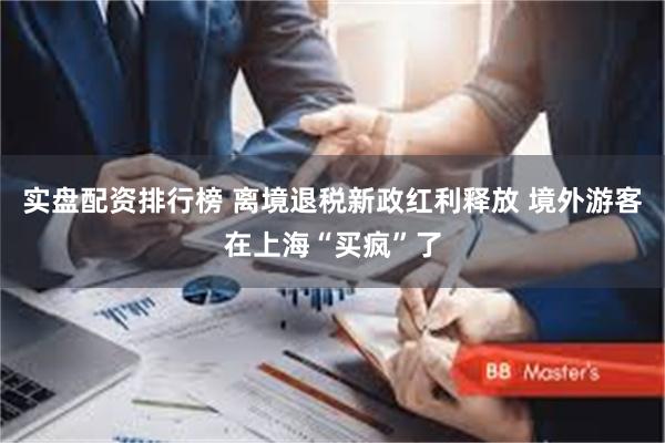 实盘配资排行榜 离境退税新政红利释放 境外游客在上海“买疯”了