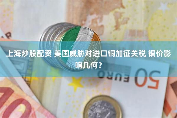 上海炒股配资 美国威胁对进口铜加征关税 铜价影响几何？
