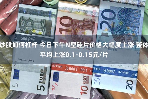 炒股如何杠杆 今日下午N型硅片价格大幅度上涨 整体平均上涨0.1-0.15元/片