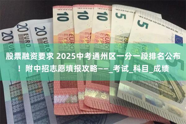股票融资要求 2025中考通州区一分一段排名公布！附中招志愿填报攻略——_考试_科目_成绩