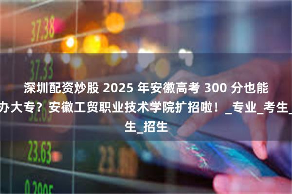 深圳配资炒股 2025 年安徽高考 300 分也能上公办大专？安徽工贸职业技术学院扩招啦！_专业_考生_招生