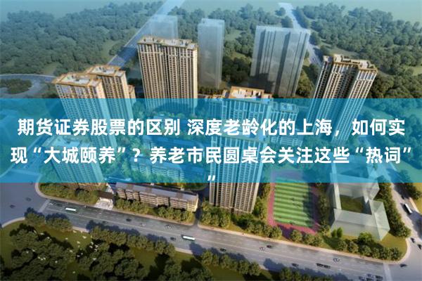 期货证券股票的区别 深度老龄化的上海，如何实现“大城颐养”？养老市民圆桌会关注这些“热词”