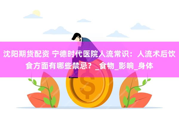 沈阳期货配资 宁德时代医院人流常识：人流术后饮食方面有哪些禁忌？_食物_影响_身体