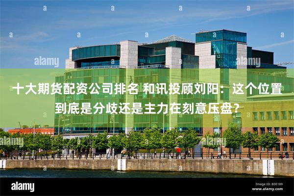 十大期货配资公司排名 和讯投顾刘阳：这个位置到底是分歧还是主力在刻意压盘？