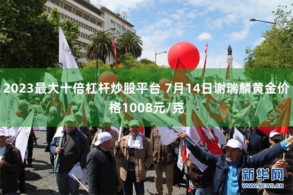 2023最大十倍杠杆炒股平台 7月14日谢瑞麟黄金价格1008元/克