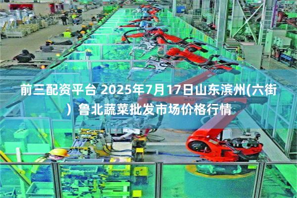 前三配资平台 2025年7月17日山东滨州(六街）鲁北蔬菜批发市场价格行情