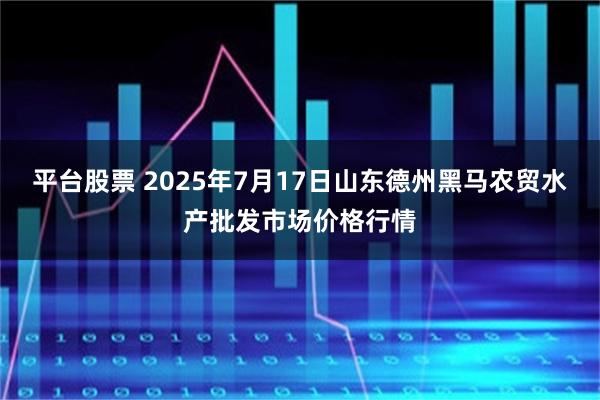 平台股票 2025年7月17日山东德州黑马农贸水产批发市场价格行情
