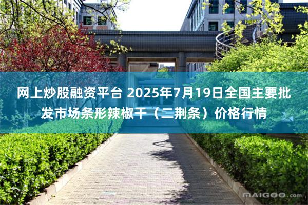 网上炒股融资平台 2025年7月19日全国主要批发市场条形辣椒干（二荆条）价格行情