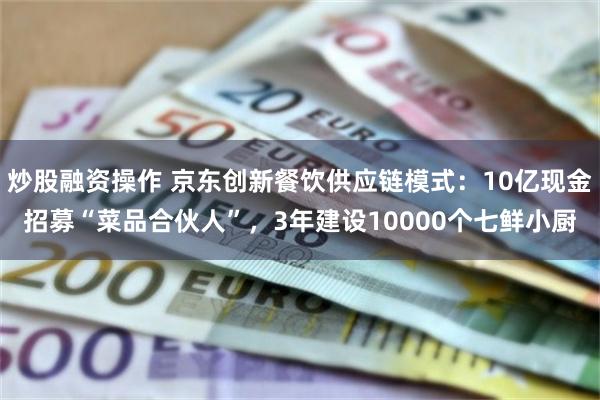 炒股融资操作 京东创新餐饮供应链模式：10亿现金招募“菜品合伙人”，3年建设10000个七鲜小厨
