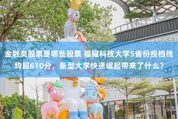 金融类股票是哪些股票 福耀科技大学5省份投档线均超610分，新型大学快速崛起带来了什么？