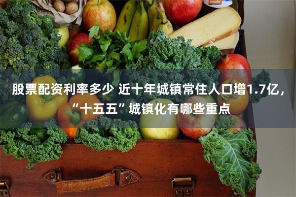 股票配资利率多少 近十年城镇常住人口增1.7亿， “十五五”城镇化有哪些重点