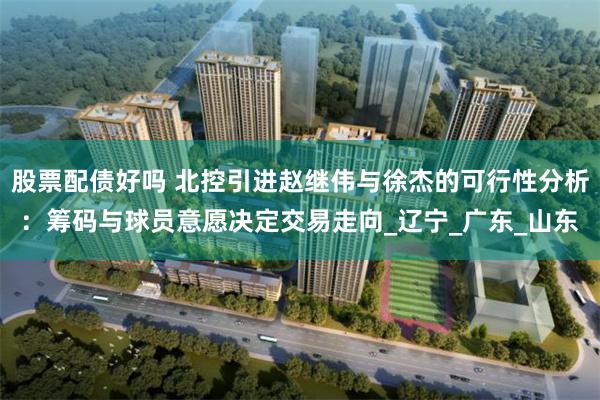 股票配债好吗 北控引进赵继伟与徐杰的可行性分析：筹码与球员意愿决定交易走向_辽宁_广东_山东