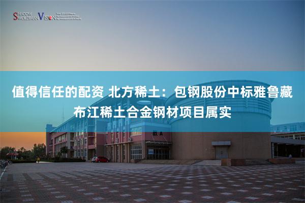 值得信任的配资 北方稀土：包钢股份中标雅鲁藏布江稀土合金钢材项目属实