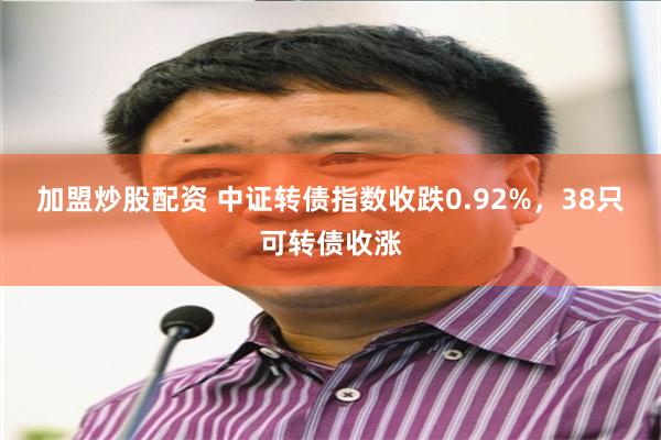 加盟炒股配资 中证转债指数收跌0.92%，38只可转债收涨