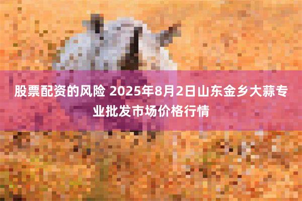 股票配资的风险 2025年8月2日山东金乡大蒜专业批发市场价格行情