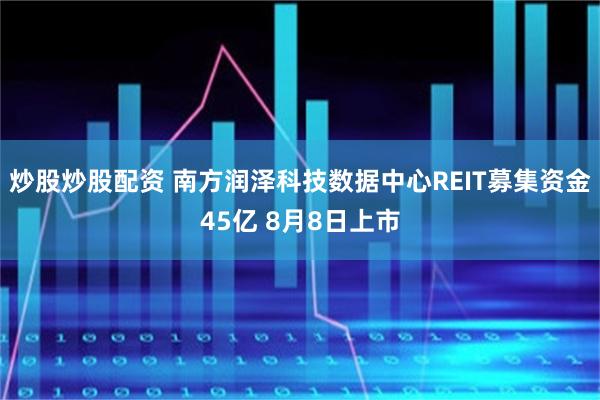 炒股炒股配资 南方润泽科技数据中心REIT募集资金45亿 8月8日上市