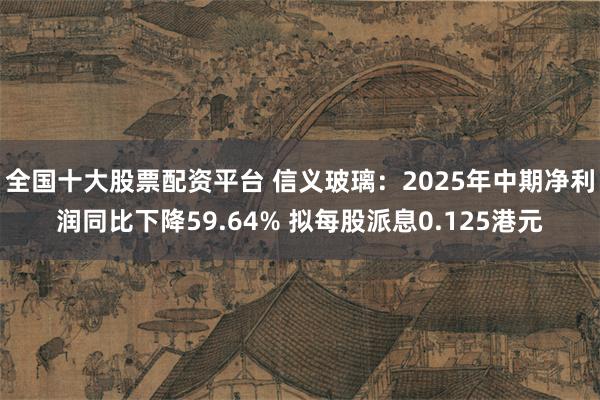 全国十大股票配资平台 信义玻璃：2025年中期净利润同比下降59.64% 拟每股派息0.125港元